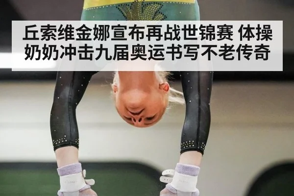 丘索维金娜宣布再战世锦赛 体操奶奶冲击九届奥运书写不老传奇