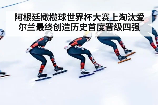 阿根廷橄榄球世界杯大赛上淘汰爱尔兰最终创造历史首度晋级四强
